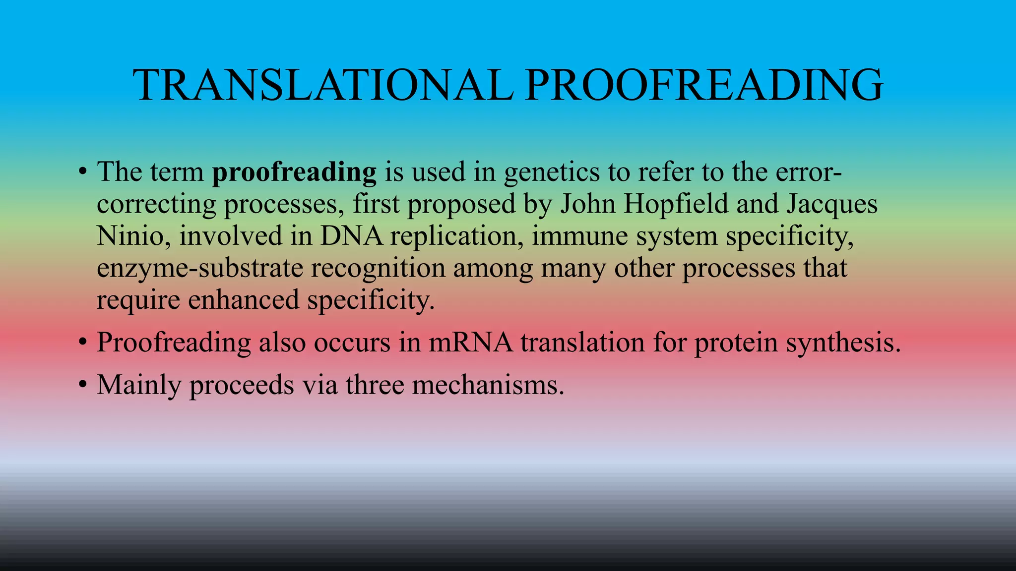 TRANSLATIONAL PROOFREADING
• The term proofreading is used in genetics to refer to the error-
correcting processes, first proposed by John Hopfield and Jacques
Ninio, involved in DNA replication, immune system specificity,
enzyme-substrate recognition among many other processes that
require enhanced specificity.
• Proofreading also occurs in mRNA translation for protein synthesis.
• Mainly proceeds via three mechanisms.
 