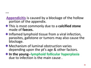 …
Appendicitis is caused by a blockage of the hollow
portion of the appendix.
This is most commonly due to a calcified stone
made of faeces.
Inflamed lymphoid tissue from a viral infection,
parasites, gallstone or tumors may also cause the
blockage.
Mechanism of luminal obstruction varies
depending upon the pt's age & other factors.
In the young--lymphoid follicular hyperplasia
due to infection is the main cause .
16
 