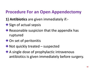 Procedure For an Open Appendectomy
1) Antibiotics are given immediately if:-
Sign of actual sepsis
Reasonable suspicion that the appendix has
ruptured
On set of peritonitis
Not quickly treated – suspected
A single dose of prophylactic intravenous
antibiotics is given immediately before surgery.
52
 