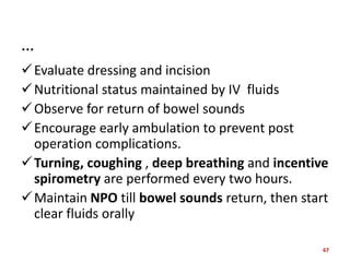 …
Evaluate dressing and incision
Nutritional status maintained by IV fluids
Observe for return of bowel sounds
Encourage early ambulation to prevent post
operation complications.
Turning, coughing , deep breathing and incentive
spirometry are performed every two hours.
Maintain NPO till bowel sounds return, then start
clear fluids orally
67
 