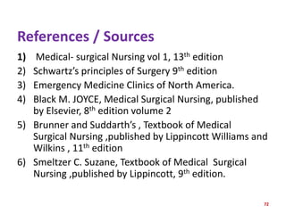 References / Sources
1) Medical- surgical Nursing vol 1, 13th edition
2) Schwartz’s principles of Surgery 9th edition
3) Emergency Medicine Clinics of North America.
4) Black M. JOYCE, Medical Surgical Nursing, published
by Elsevier, 8th edition volume 2
5) Brunner and Suddarth’s , Textbook of Medical
Surgical Nursing ,published by Lippincott Williams and
Wilkins , 11th edition
6) Smeltzer C. Suzane, Textbook of Medical Surgical
Nursing ,published by Lippincott, 9th edition.
72
 