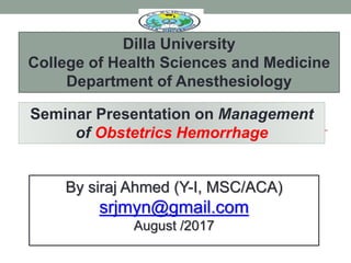 By siraj Ahmed (Y-I, MSC/ACA)
srjmyn@gmail.com
August /2017
Seminar Presentation on Management
of Obstetrics Hemorrhage
Dilla University
College of Health Sciences and Medicine
Department of Anesthesiology
 