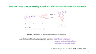 10
Scheme 3: Synthesis of imidazole fused benzo-diazepinones
Main features of this three component reaction: Operational simplicity
Proceed under mild condition
and moderate to good yield
D. Bhattacharya et al., Synthesis 2015, 47, 2294–2298
One pot three component synthesis of imidazole fused benzo-diazepinones
 
