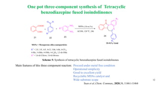 One pot three-component synthesis of Tetracyclic
benzodiazepine fused isoindolinones
12
Main features of this three component reaction: Proceed under metal free condition
Operational simplicity
Good to excellent yield
Recyclable MSNs catalyst and
Wide substrate scope
Yuan et al.,Chem. Commun., 2020,56, 11461-11464
Scheme 5: Synthesis of tetracyclic benzodiazepine fused isoindolinones
 