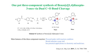 15
One pot three-component synthesis of Benzo[e][1,4]diazepin-
3-ones via Dual C−O Bond Cleavage
Main features of this three component reaction: Proceed under mild reaction condition
Broad substrate scope and
has potential applications in chemistry and medicines
Geng et al., Org. Lett. 2019, 21, 18, 7504–7508
Scheme 8: Synthesis of benzo[e][1,4]diazepin-3-ones
 