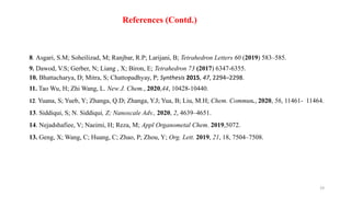 19
8. Asgari, S.M; Soheilizad, M; Ranjbar, R.P; Larijani, B; Tetrahedron Letters 60 (2019) 583–585.
9. Dawod, V.S; Gerber, N; Liang , X; Biron, E; Tetrahedron 73 (2017) 6347-6355.
10. Bhattacharya, D; Mitra, S; Chattopadhyay, P; Synthesis 2015, 47, 2294–2298.
11. Tao Wu, H; Zhi Wang, L. New J. Chem., 2020,44, 10428-10440.
12. Yuana, S; Yueb, Y; Zhanga, Q.D; Zhanga, Y.J; Yua, B; Liu, M.H; Chem. Commun., 2020, 56, 11461- 11464.
13. Siddiqui, S; N. Siddiqui, Z; Nanoscale Adv., 2020, 2, 4639–4651.
14. Nejadshafiee, V; Naeimi, H; Reza, M; Appl Organometal Chem. 2019,5072.
13. Geng, X; Wang, C; Huang, C; Zhao, P; Zhou, Y; Org. Lett. 2019, 21, 18, 7504–7508.
References (Contd.)
 