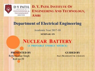 D. Y. PATIL INSTITUTE OF
ENGINEERING AND TECHNOLOGY,
AMBI
Department of Electrical Engineering
SEMINAR ON
NUCLEAR BATTERY
(A PROTABLE ENERGY SOURCE)
PRESENTED BY GUIDED BY
Rohit Kumar Singh Prof. PRASHANT M. CHAVAN
Roll no:39
Academic Year 2017-18
 