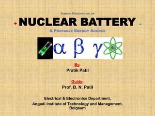 SEMINAR PRESENTATION ON



+   NUCLEAR BATTERY                                   -
             A PORTABLE ENERGY SOURCE




                            By:
                      Pratik Patil

                          Guide:
                    Prof. B. N. Patil

          Electrical & Electronics Department,
     Angadi Institute of Technology and Management,
                          Belgaum
 