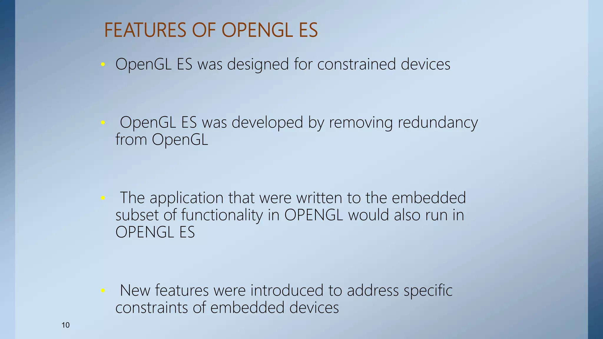 FEATURES OF OPENGL ES
• OpenGL ES was designed for constrained devices
• OpenGL ES was developed by removing redundancy
from OpenGL
• The application that were written to the embedded
subset of functionality in OPENGL would also run in
OPENGL ES
• New features were introduced to address specific
constraints of embedded devices
10
 