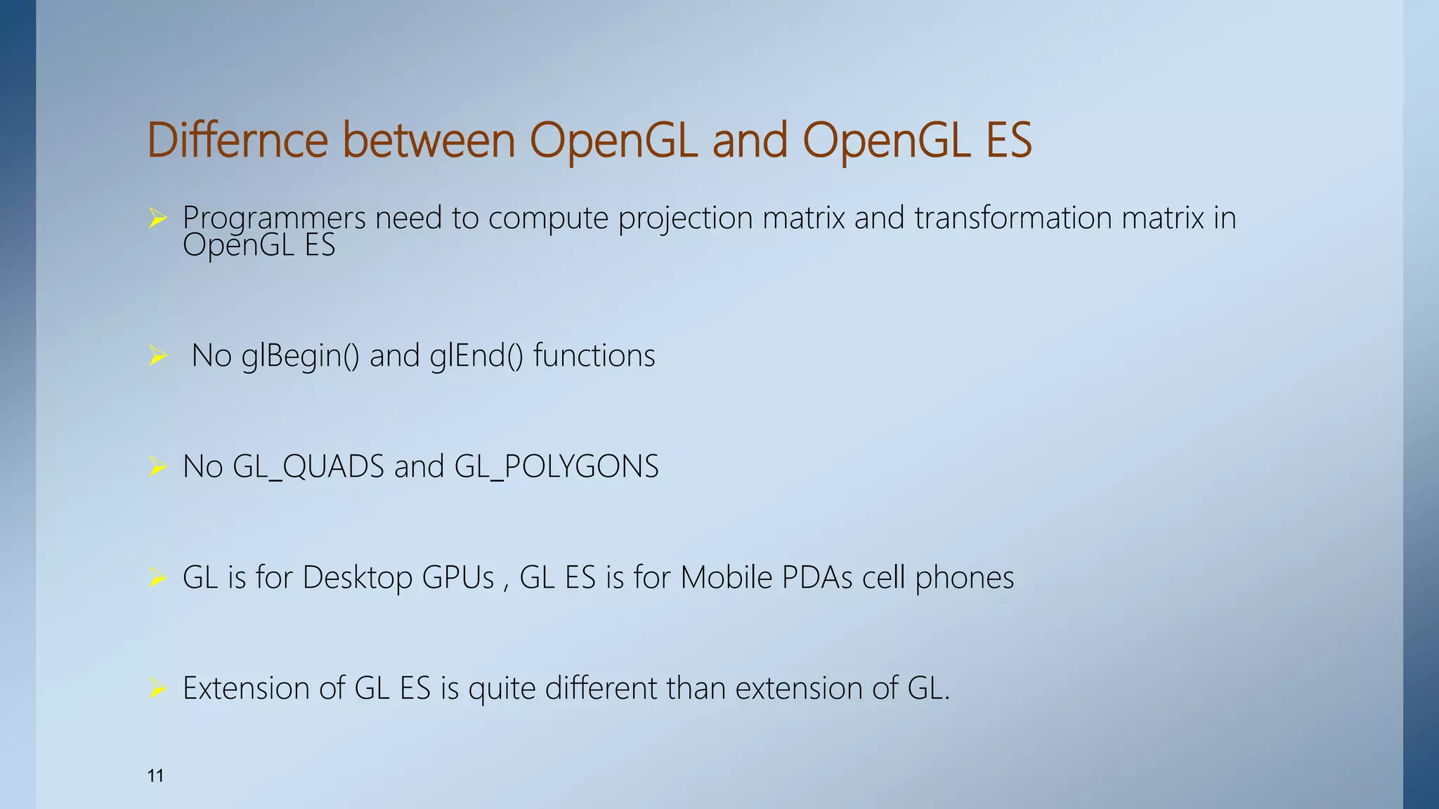 Differnce between OpenGL and OpenGL ES
 Programmers need to compute projection matrix and transformation matrix in
OpenGL ES
 No glBegin() and glEnd() functions
 No GL_QUADS and GL_POLYGONS
 GL is for Desktop GPUs , GL ES is for Mobile PDAs cell phones
 Extension of GL ES is quite different than extension of GL.
11
 