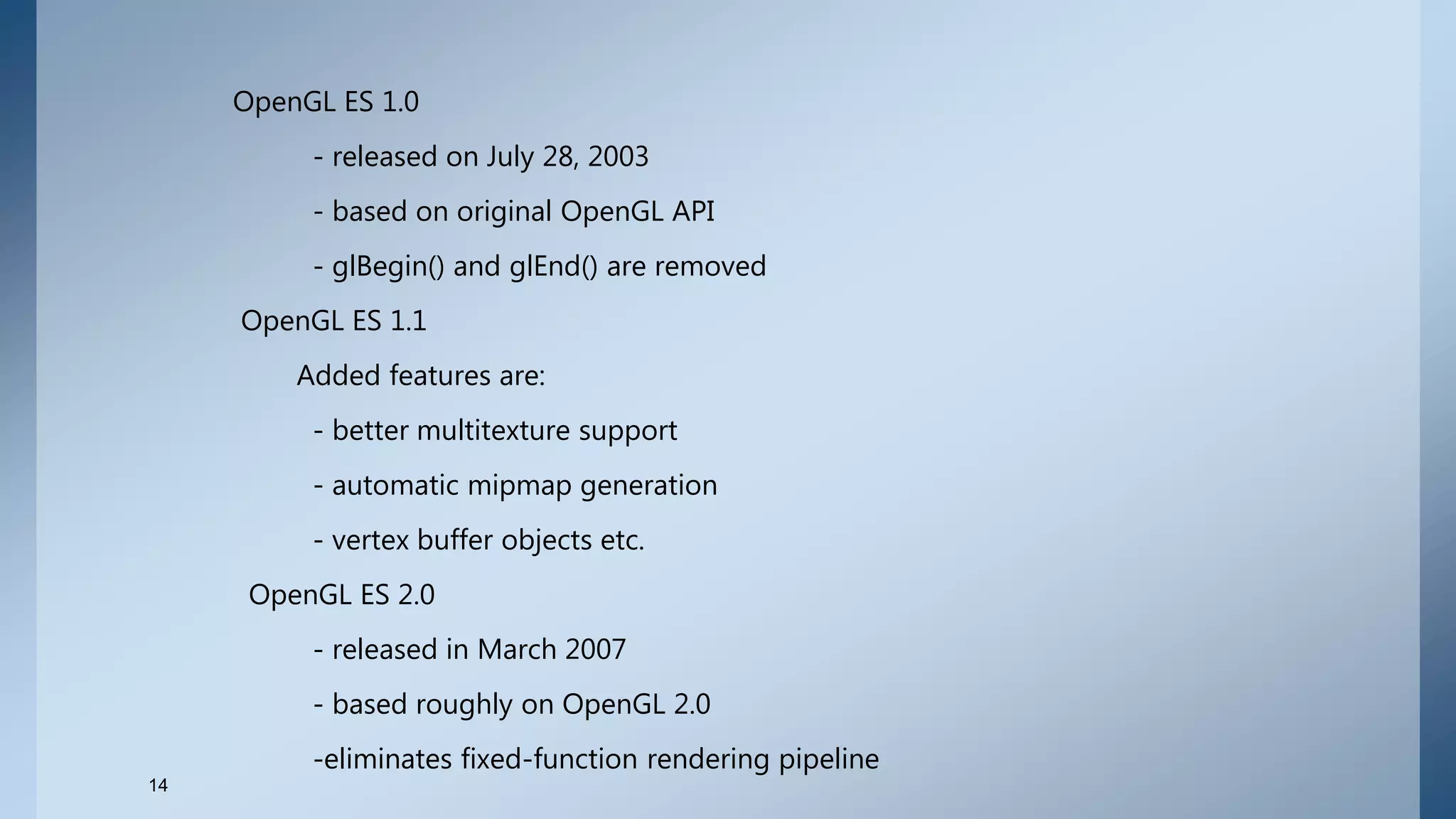 OpenGL ES 1.0
- released on July 28, 2003
- based on original OpenGL API
- glBegin() and glEnd() are removed
OpenGL ES 1.1
Added features are:
- better multitexture support
- automatic mipmap generation
- vertex buffer objects etc.
OpenGL ES 2.0
- released in March 2007
- based roughly on OpenGL 2.0
-eliminates fixed-function rendering pipeline
14
 