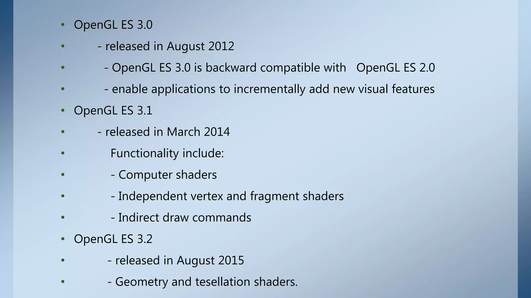 • OpenGL ES 3.0
• - released in August 2012
• - OpenGL ES 3.0 is backward compatible with OpenGL ES 2.0
• - enable applications to incrementally add new visual features
• OpenGL ES 3.1
• - released in March 2014
• Functionality include:
• - Computer shaders
• - Independent vertex and fragment shaders
• - Indirect draw commands
• OpenGL ES 3.2
• - released in August 2015
• - Geometry and tesellation shaders.
 