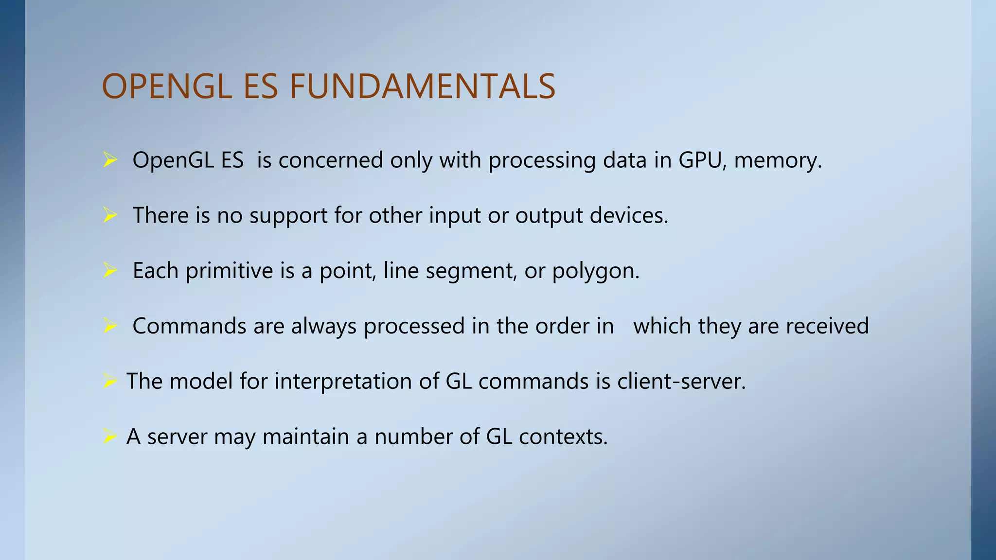  OpenGL ES is concerned only with processing data in GPU, memory.
 There is no support for other input or output devices.
 Each primitive is a point, line segment, or polygon.
 Commands are always processed in the order in which they are received
 The model for interpretation of GL commands is client-server.
 A server may maintain a number of GL contexts.
OPENGL ES FUNDAMENTALS
 
