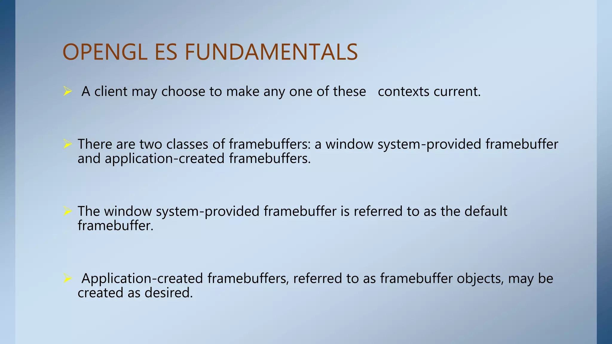 OPENGL ES FUNDAMENTALS
 A client may choose to make any one of these contexts current.
 There are two classes of framebuffers: a window system-provided framebuffer
and application-created framebuffers.
 The window system-provided framebuffer is referred to as the default
framebuffer.
 Application-created framebuffers, referred to as framebuffer objects, may be
created as desired.
 