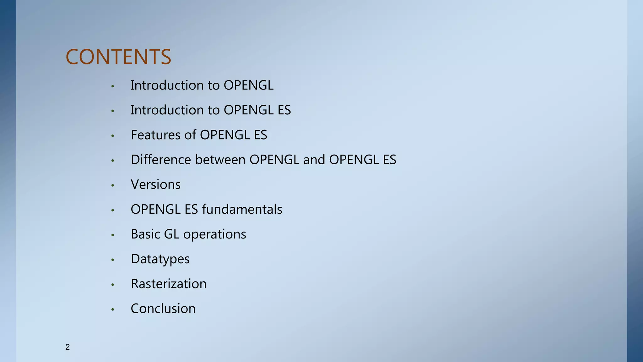 CONTENTS
• Introduction to OPENGL
• Introduction to OPENGL ES
• Features of OPENGL ES
• Difference between OPENGL and OPENGL ES
• Versions
• OPENGL ES fundamentals
• Basic GL operations
• Datatypes
• Rasterization
• Conclusion
2
 