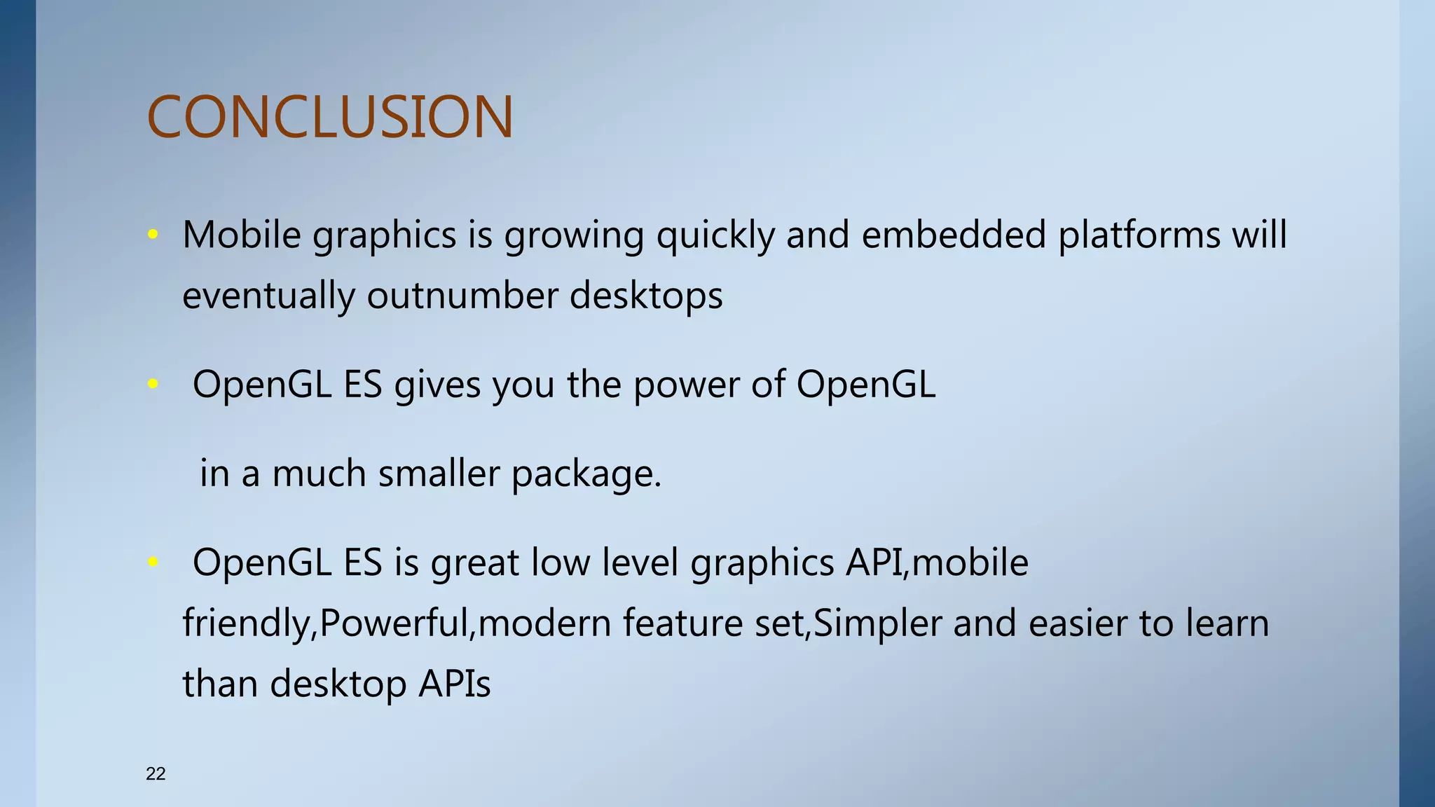 CONCLUSION
• Mobile graphics is growing quickly and embedded platforms will
eventually outnumber desktops
• OpenGL ES gives you the power of OpenGL
in a much smaller package.
• OpenGL ES is great low level graphics API,mobile
friendly,Powerful,modern feature set,Simpler and easier to learn
than desktop APIs
22
 