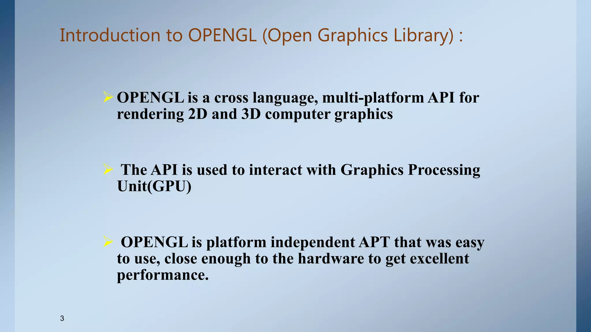 Introduction to OPENGL (Open Graphics Library) :
OPENGL is a cross language, multi-platform API for
rendering 2D and 3D computer graphics
 The API is used to interact with Graphics Processing
Unit(GPU)
 OPENGL is platform independent APT that was easy
to use, close enough to the hardware to get excellent
performance.
3
 