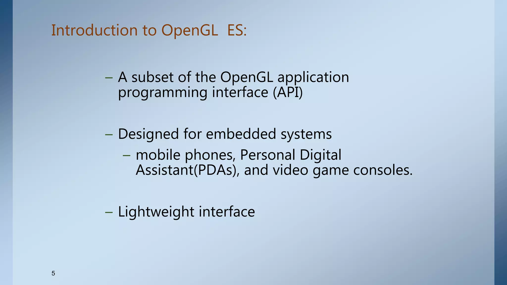 Introduction to OpenGL ES:
– A subset of the OpenGL application
programming interface (API)
– Designed for embedded systems
– mobile phones, Personal Digital
Assistant(PDAs), and video game consoles.
– Lightweight interface
5
 