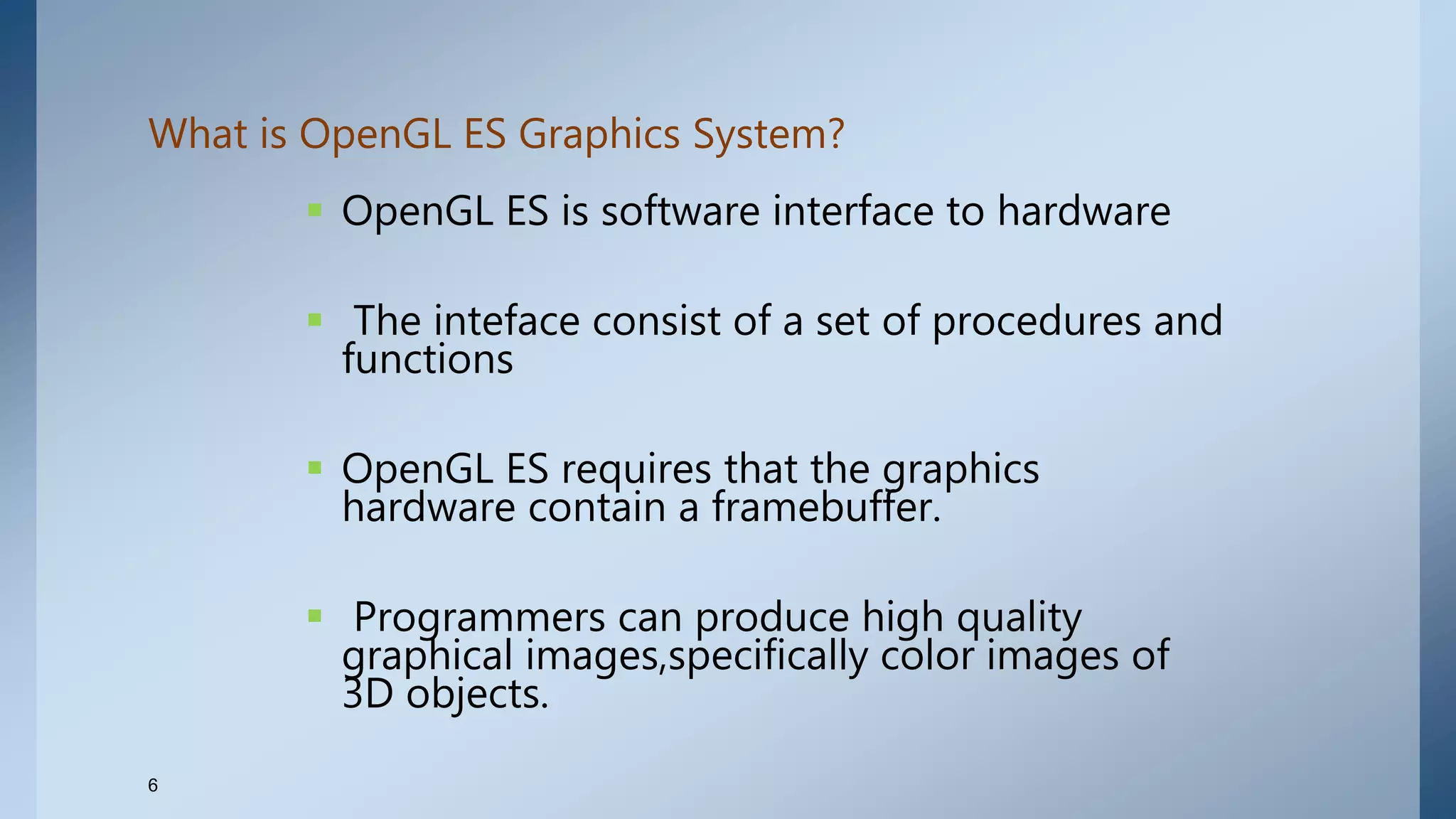What is OpenGL ES Graphics System?
 OpenGL ES is software interface to hardware
 The inteface consist of a set of procedures and
functions
 OpenGL ES requires that the graphics
hardware contain a framebuffer.
 Programmers can produce high quality
graphical images,specifically color images of
3D objects.
6
 