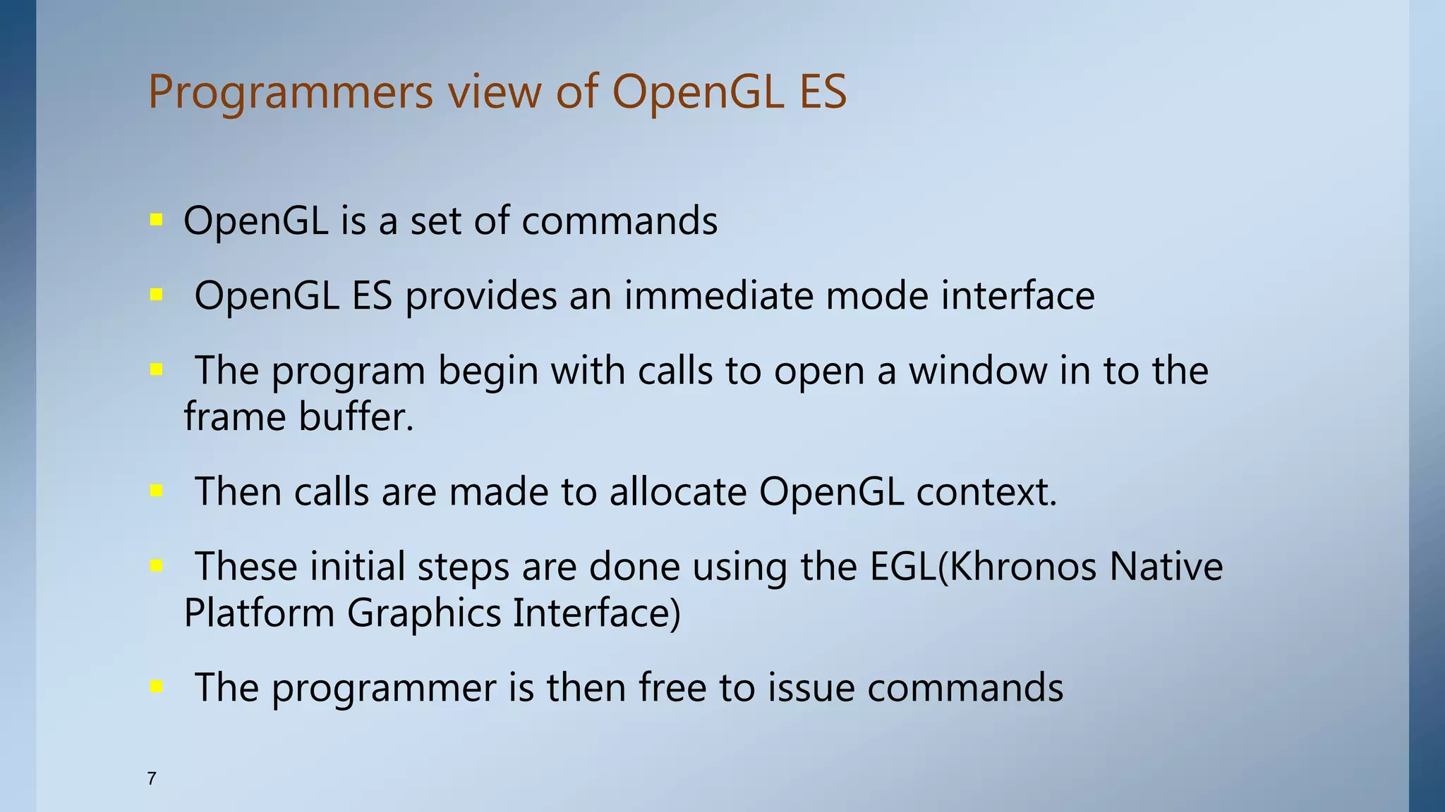 Programmers view of OpenGL ES
7
 OpenGL is a set of commands
 OpenGL ES provides an immediate mode interface
 The program begin with calls to open a window in to the
frame buffer.
 Then calls are made to allocate OpenGL context.
 These initial steps are done using the EGL(Khronos Native
Platform Graphics Interface)
 The programmer is then free to issue commands
 