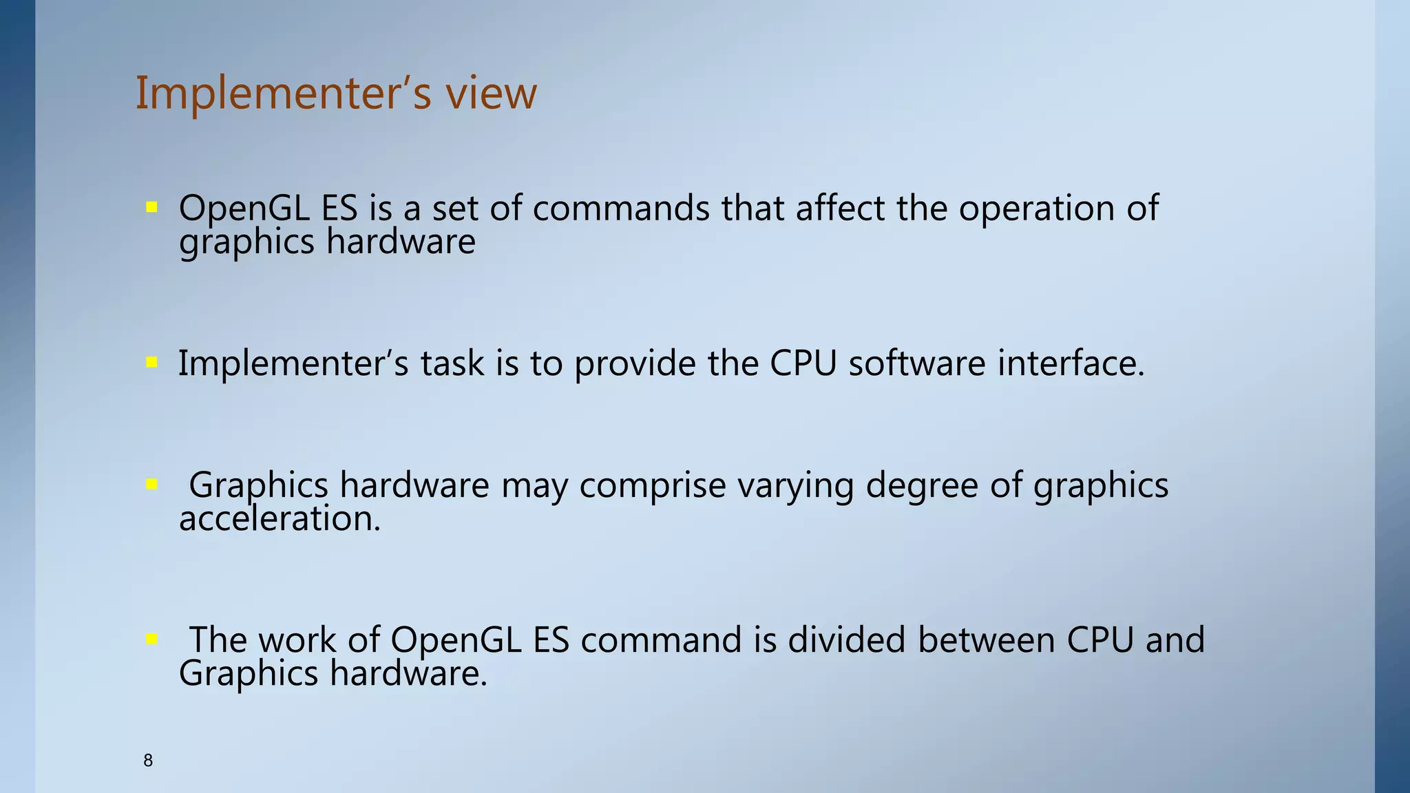Implementer’s view
8
 OpenGL ES is a set of commands that affect the operation of
graphics hardware
 Implementer’s task is to provide the CPU software interface.
 Graphics hardware may comprise varying degree of graphics
acceleration.
 The work of OpenGL ES command is divided between CPU and
Graphics hardware.
 