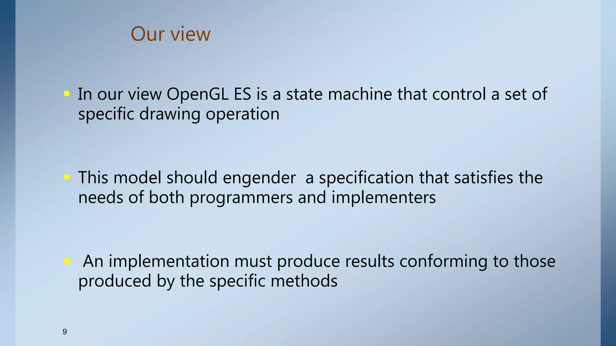 Our view
9
 In our view OpenGL ES is a state machine that control a set of
specific drawing operation
 This model should engender a specification that satisfies the
needs of both programmers and implementers
 An implementation must produce results conforming to those
produced by the specific methods
 