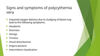Signs and symptoms of polycythemia
vera
 Impaired oxygen delivery due to sludging of blood may
lead to the following symptoms:
 Headache
 Dizziness
 Vertigo
 Tinnitus
 Visual disturbances
 Angina pectoris
 Intermittent claudication
 
