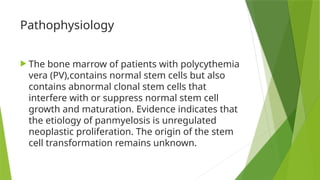 Pathophysiology
 The bone marrow of patients with polycythemia
vera (PV),contains normal stem cells but also
contains abnormal clonal stem cells that
interfere with or suppress normal stem cell
growth and maturation. Evidence indicates that
the etiology of panmyelosis is unregulated
neoplastic proliferation. The origin of the stem
cell transformation remains unknown.
 