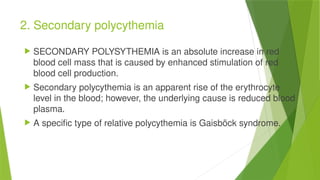2. Secondary polycythemia
 SECONDARY POLYSYTHEMIA is an absolute increase in red
blood cell mass that is caused by enhanced stimulation of red
blood cell production.
 Secondary polycythemia is an apparent rise of the erythrocyte
level in the blood; however, the underlying cause is reduced blood
plasma.
 A specific type of relative polycythemia is Gaisböck syndrome.
 