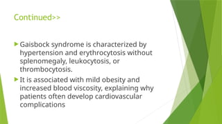 Continued>>
 Gaisbock syndrome is characterized by
hypertension and erythrocytosis without
splenomegaly, leukocytosis, or
thrombocytosis.
 It is associated with mild obesity and
increased blood viscosity, explaining why
patients often develop cardiovascular
complications
 