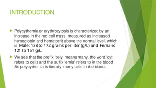 INTRODUCTION
 Polycythemia or erythrocytosis is characterized by an
increase in the red cell mass, measured as increased
hemoglobin and hematocrit above the normal level, which
is Male: 138 to 172 grams per liter (g/L) and Female:
121 to 151 g/L.
 We see that the prefix 'poly' means many, the word 'cyt'
refers to cells and the suffix 'emia' refers to in the blood
So polycythemia is literally 'many cells in the blood’.
 