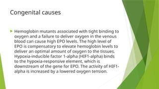 Congenital causes
 Hemoglobin mutants associated with tight binding to
oxygen and a failure to deliver oxygen in the venous
blood can cause high EPO levels. The high level of
EPO is compensatory to elevate hemoglobin levels to
deliver an optimal amount of oxygen to the tissues.
Hypoxia-inducible factor 1-alpha (HIF1-alpha) binds
to the hypoxia-responsive element, which is
downstream of the gene for EPO. The activity of HIF1-
alpha is increased by a lowered oxygen tension.
 