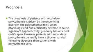 Prognosis
 The prognosis of patients with secondary
polycythemia is driven by the underlying
disorder. The polycythemia itself, when
physiologic and not sufficiently extreme to cause
significant hyperviscosity, generally has no effect
on life span. However, patients with secondary
polycythemia generally have a shorter survival
following diagnosis than patients with
polycythemia vera.
 