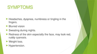 SYMPTOMS
 Headaches, dyspnea, numbness or tingling in the
fingers.
 Blurred vision
 Sweating during nights.
 Redness of the skin especially the face, may look red,
ruddy cyanosis.
 Weight loss.
 Hypertension.
 