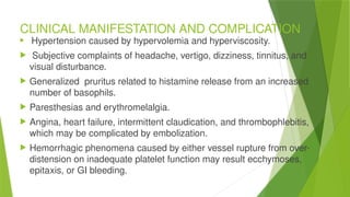 CLINICAL MANIFESTATION AND COMPLICATION
 Hypertension caused by hypervolemia and hyperviscosity.
 Subjective complaints of headache, vertigo, dizziness, tinnitus, and
visual disturbance.
 Generalized pruritus related to histamine release from an increased
number of basophils.
 Paresthesias and erythromelalgia.
 Angina, heart failure, intermittent claudication, and thrombophlebitis,
which may be complicated by embolization.
 Hemorrhagic phenomena caused by either vessel rupture from over-
distension on inadequate platelet function may result ecchymoses,
epitaxis, or GI bleeding.
 