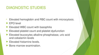 DIAGNOSTIC STUDIES

Elevated hemoglobin and RBC count with microcytosis.
 EPO level
 Elevated WBC count with basophilia
 Elevated platelet count and platelet dysfunction
 Elevated leucocytes alkaline phosphatase, uric acid
and cobalamin levels
 Elevated histamine levels.
 Bone marrow examination.
 