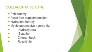 COLLABORATIVE CARE
 Phlebotomy
 Avoid iron supplementation
 Hydration therapy
 Myelosuppressive agents like:-
 - Hydroxyurea
 - Busulfan
 -Chlorambucil
 -Ruxolitinib
 