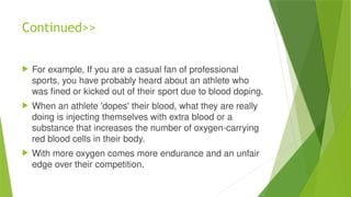 Continued>>
 For example, If you are a casual fan of professional
sports, you have probably heard about an athlete who
was fined or kicked out of their sport due to blood doping.
 When an athlete 'dopes' their blood, what they are really
doing is injecting themselves with extra blood or a
substance that increases the number of oxygen-carrying
red blood cells in their body.
 With more oxygen comes more endurance and an unfair
edge over their competition.
 