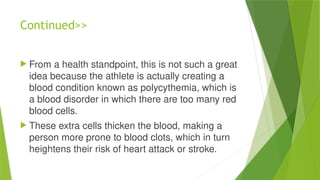Continued>>
 From a health standpoint, this is not such a great
idea because the athlete is actually creating a
blood condition known as polycythemia, which is
a blood disorder in which there are too many red
blood cells.
 These extra cells thicken the blood, making a
person more prone to blood clots, which in turn
heightens their risk of heart attack or stroke.
 