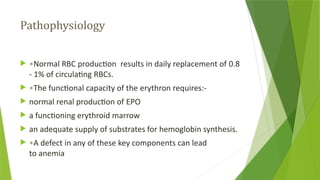 Pathophysiology
 •Normal RBC production results in daily replacement of 0.8
- 1% of circulating RBCs.
 •The functional capacity of the erythron requires:-
 normal renal production of EPO
 a functioning erythroid marrow
 an adequate supply of substrates for hemoglobin synthesis.
 •A defect in any of these key components can lead
to anemia
 