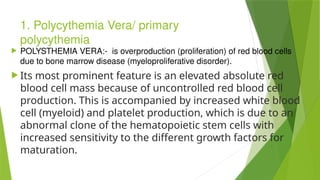 1. Polycythemia Vera/ primary
polycythemia
 POLYSTHEMIA VERA:- is overproduction (proliferation) of red blood cells
due to bone marrow disease (myeloproliferative disorder).
 Its most prominent feature is an elevated absolute red
blood cell mass because of uncontrolled red blood cell
production. This is accompanied by increased white blood
cell (myeloid) and platelet production, which is due to an
abnormal clone of the hematopoietic stem cells with
increased sensitivity to the different growth factors for
maturation.
 