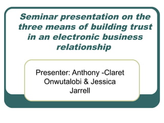 Seminar presentation on the 
three means of building trust 
in an electronic business 
relationship 
Presenter: Anthony -Claret 
Onwutalobi & Jessica 
Jarrell 
 