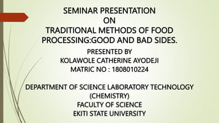 SEMINAR PRESENTATION
ON
TRADITIONAL METHODS OF FOOD
PROCESSING:GOOD AND BAD SIDES.
PRESENTED BY
KOLAWOLE CATHERINE AYODEJI
MATRIC NO : 1808010224
DEPARTMENT OF SCIENCE LABORATORY TECHNOLOGY
(CHEMISTRY)
FACULTY OF SCIENCE
EKITI STATE UNIVERSITY
 