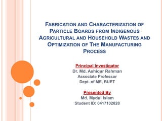 FABRICATION AND CHARACTERIZATION OF
PARTICLE BOARDS FROM INDIGENOUS
AGRICULTURAL AND HOUSEHOLD WASTES AND
OPTIMIZATION OF THE MANUFACTURING
PROCESS
Principal Investigator
Dr. Md. Ashiqur Rahman
Associate Professor
Dept. of ME, BUET
Presented By
Md. Mydul Islam
Student ID: 0417102028
 