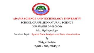 ADAMA SCIENCE AND TECHNOLOGY UNIVERSITY
SCHOOL OF APPLIED NATURAL SCIENCE
DEPARTMENT OF GEOLOGY
Msc. Hydrogeology
Seminar Topic: Spatial Data Analysis and Data Visualization
By
Wakgari Yadeta
ID/NO: - PGR/28043/15
 