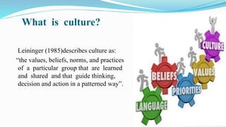 What is culture?
Leininger (1985)describes culture as:
“the values, beliefs, norms, and practices
of a particular group that are learned
and shared and that guide thinking,
decision and action in a patterned way”.
 