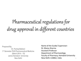 Pharmaceutical regulations for
drug approval in different countries
Prepared By;
Dr. Pankaj Bablani
1st Semester PhD Pharmaceutical Medicine
(Batch 2014 – 15)
Jamia Hamdard University
New Delhi 1
Name of the Guide/ Supervisor:
Dr. Manju Sharma
Assistant Professor
Department of Pharmacology
Faculty of Pharmacy, Hamdard University
New Delhi-110062, India
 