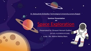 Seminar Presentation
on
Space Exploration
• Presentated by: Shravani Hemant Gadkari
[SY ExTc: B,2230331372100]
• Guide : Ms. Mohini Mehta Mam.
Dr. Babasaheb Ambedkar Technological University.Lonere,Raigad.
 