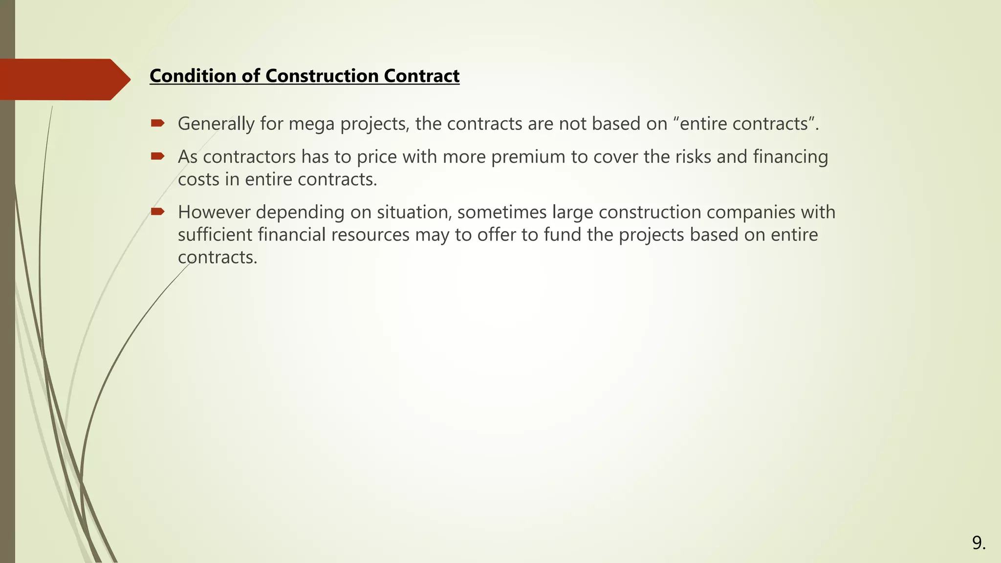  Generally for mega projects, the contracts are not based on “entire contracts”.
 As contractors has to price with more premium to cover the risks and financing
costs in entire contracts.
 However depending on situation, sometimes large construction companies with
sufficient financial resources may to offer to fund the projects based on entire
contracts.
Condition of Construction Contract
9.
 