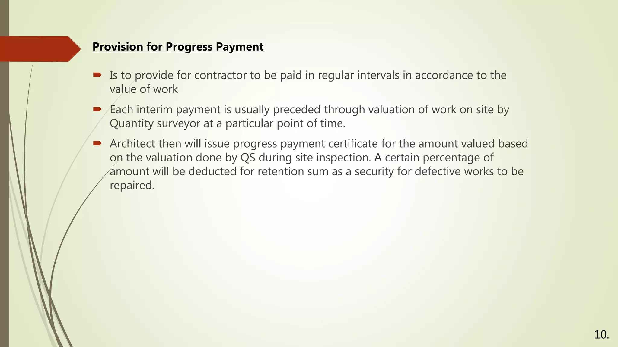 Is to provide for contractor to be paid in regular intervals in accordance to the
value of work
 Each interim payment is usually preceded through valuation of work on site by
Quantity surveyor at a particular point of time.
 Architect then will issue progress payment certificate for the amount valued based
on the valuation done by QS during site inspection. A certain percentage of
amount will be deducted for retention sum as a security for defective works to be
repaired.
Provision for Progress Payment
10.
 
